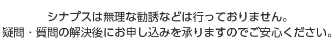 シナプスは無理な勧誘などは行っておりません。疑問・質問の解決後にお申し込みを承割りますのでご安心ください。