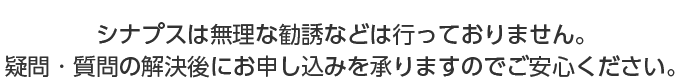 シナプスは無理な勧誘などは行っておりません。疑問・質問の解決後にお申し込みを承りませんのでご安心ください。