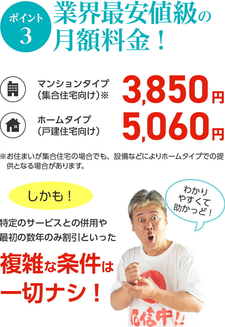 ポイント3. 業界最安値級の月額料金。マンションタイプ3,850円、ホームタイプ5,060円。しかも複雑な条件は一切ない。