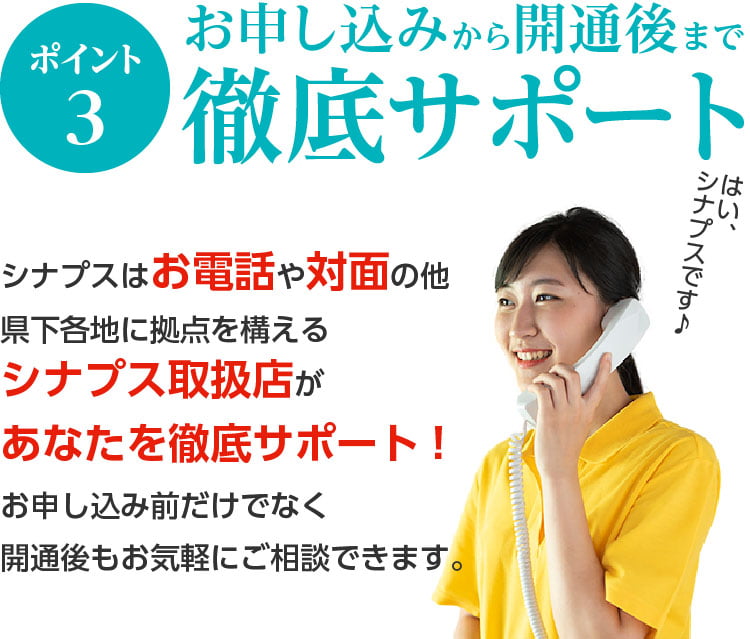 ポイント3. お申込みから開通まで徹底サポート。シナプスはお電話や対面の他、県下各地に拠点を構えるシナプス取扱店があなたを徹底サポート。お申し込み前から開通後までおきがるにご相談できます。